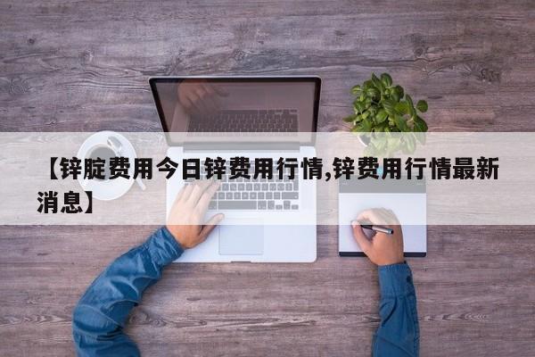 【锌腚费用今日锌费用行情,锌费用行情最新消息】