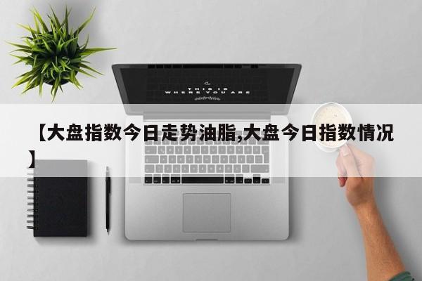 【大盘指数今日走势油脂,大盘今日指数情况】