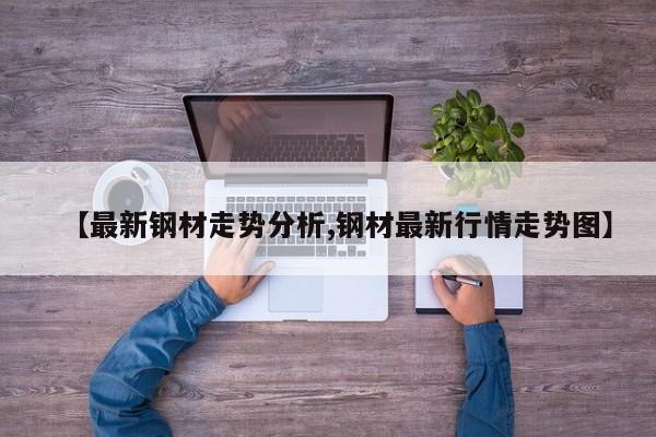 【最新钢材走势分析,钢材最新行情走势图】