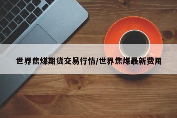 世界焦煤期货交易行情/世界焦煤最新费用