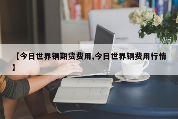 【今日世界铜期货费用,今日世界铜费用行情】