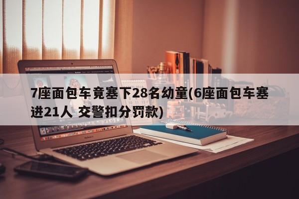 7座面包车竟塞下28名幼童(6座面包车塞进21人 交警扣分罚款)