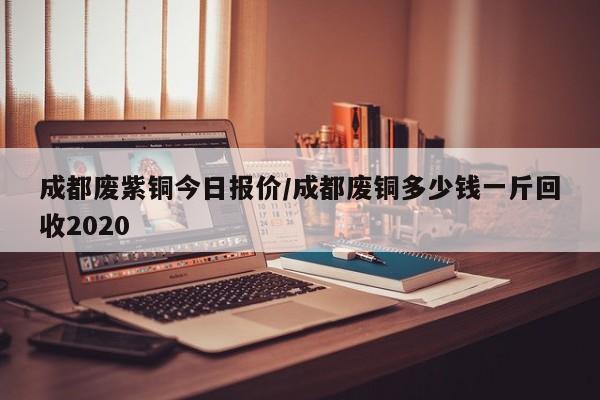 成都废紫铜今日报价/成都废铜多少钱一斤回收2020