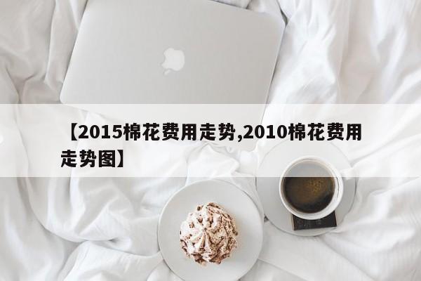 【2015棉花费用走势,2010棉花费用走势图】