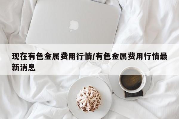 现在有色金属费用行情/有色金属费用行情最新消息