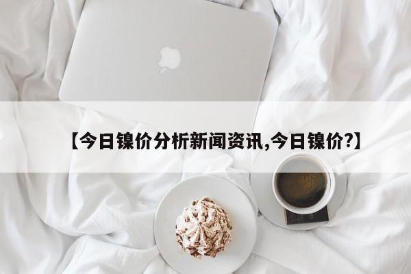 【今日镍价分析新闻资讯,今日镍价?】