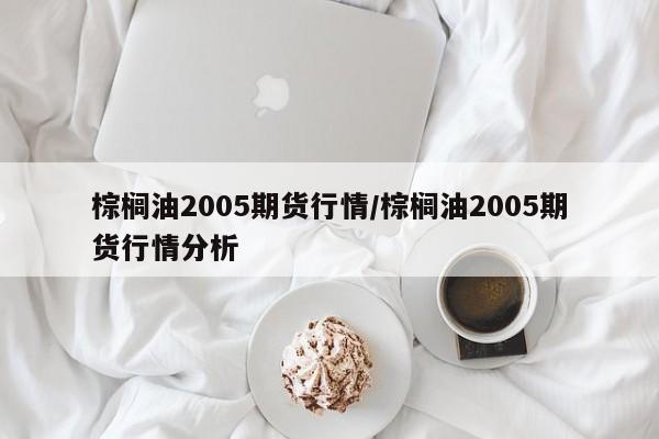 棕榈油2005期货行情/棕榈油2005期货行情分析