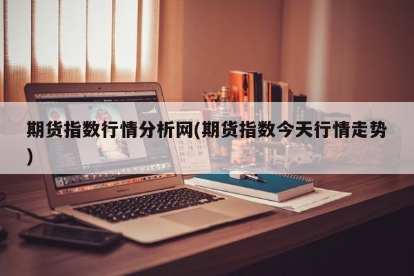 期货指数行情分析网(期货指数今天行情走势)