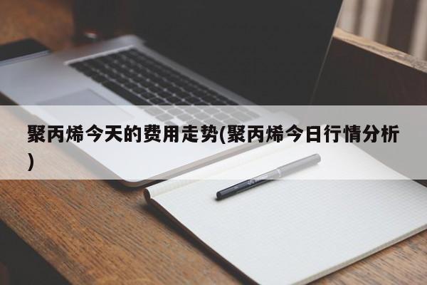 聚丙烯今天的费用走势(聚丙烯今日行情分析)