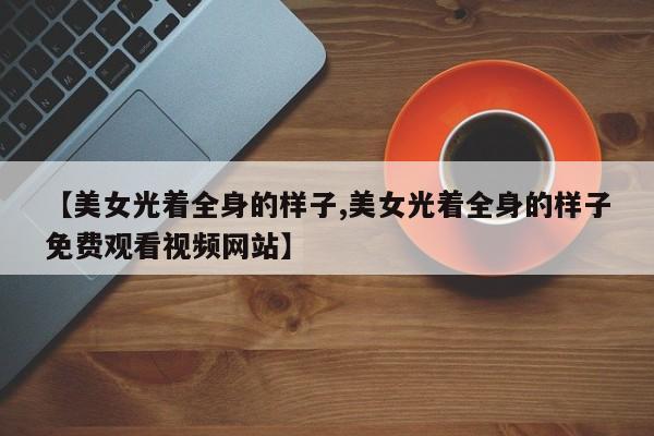 【美女光着全身的样子,美女光着全身的样子免费观看视频网站】