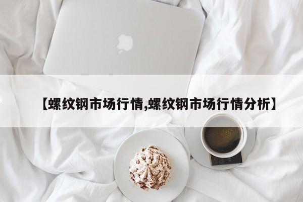 【螺纹钢市场行情,螺纹钢市场行情分析】