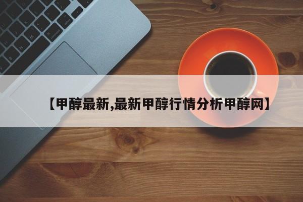 【甲醇最新,最新甲醇行情分析甲醇网】