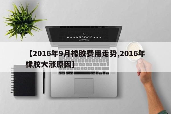 【2016年9月橡胶费用走势,2016年橡胶大涨原因】