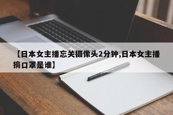 【日本女主播忘关摄像头2分钟,日本女主播摘口罩是谁】
