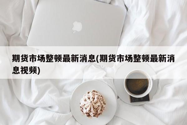 期货市场整顿最新消息(期货市场整顿最新消息视频)