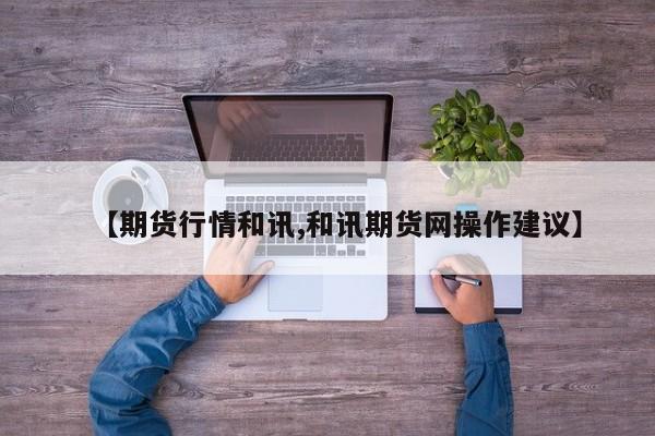【期货行情和讯,和讯期货网操作建议】