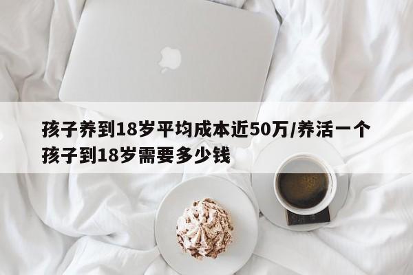 孩子养到18岁平均成本近50万/养活一个孩子到18岁需要多少钱