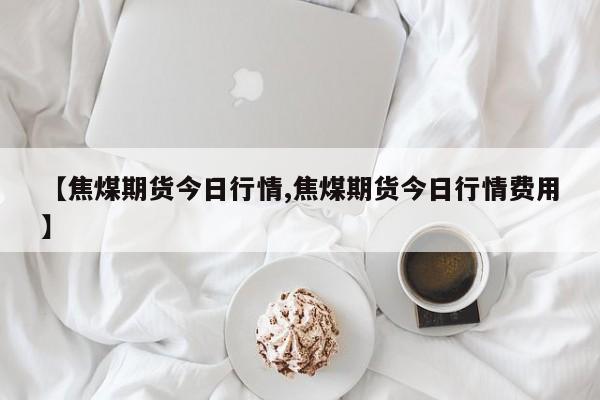 【焦煤期货今日行情,焦煤期货今日行情费用】