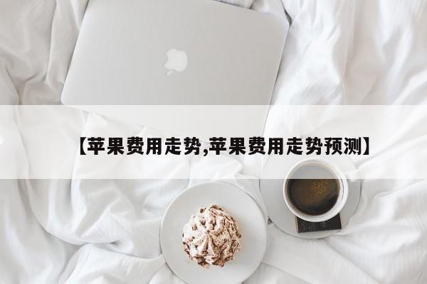 【苹果费用走势,苹果费用走势预测】