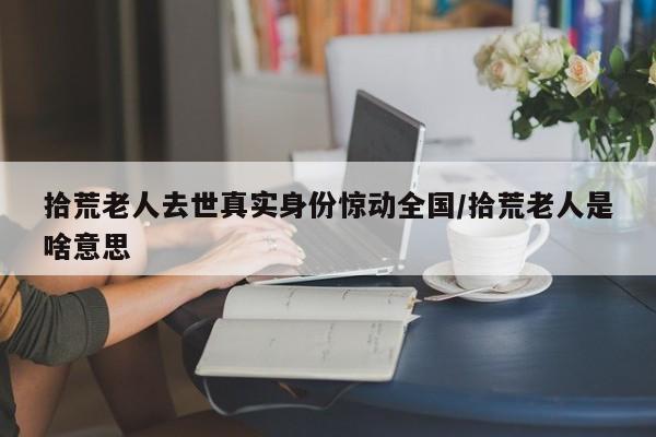 拾荒老人去世真实身份惊动全国/拾荒老人是啥意思