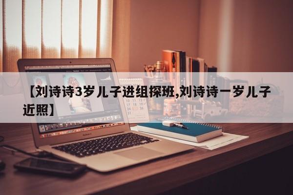 【刘诗诗3岁儿子进组探班,刘诗诗一岁儿子近照】