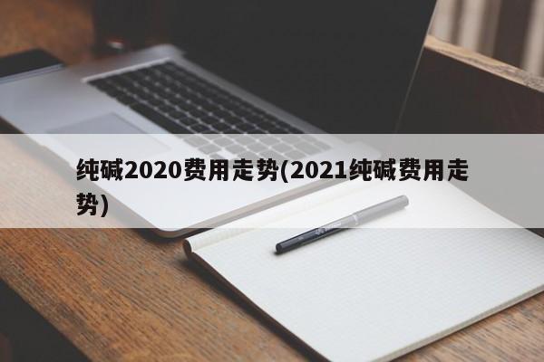 纯碱2020费用走势(2021纯碱费用走势)