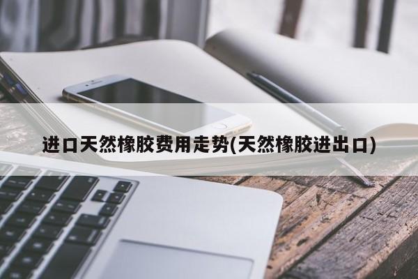 进口天然橡胶费用走势(天然橡胶进出口)