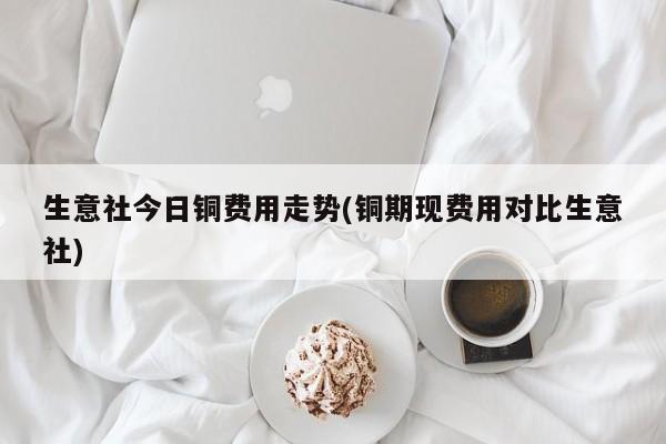 生意社今日铜费用走势(铜期现费用对比生意社)