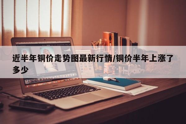 近半年铜价走势图最新行情/铜价半年上涨了多少