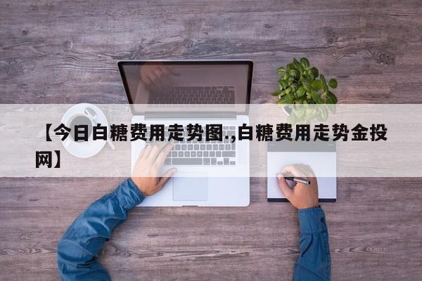 【今日白糖费用走势图.,白糖费用走势金投网】