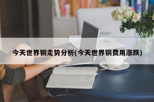 今天世界铜走势分析(今天世界铜费用涨跌)