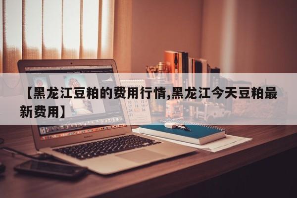 【黑龙江豆粕的费用行情,黑龙江今天豆粕最新费用】