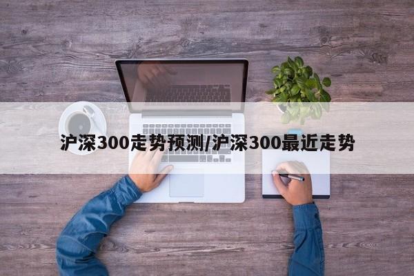 沪深300走势预测/沪深300最近走势