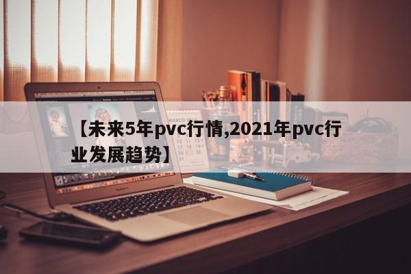 【未来5年pvc行情,2021年pvc行业发展趋势】