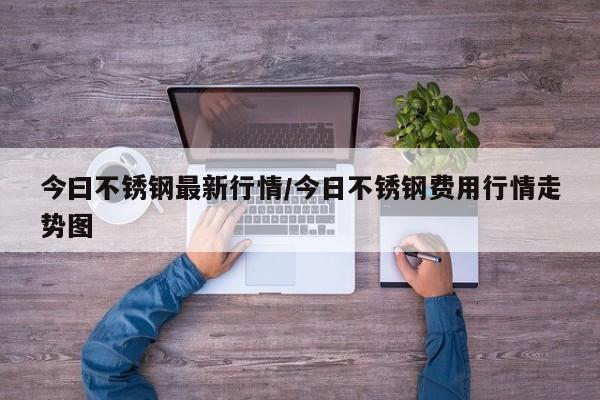 今曰不锈钢最新行情/今日不锈钢费用行情走势图