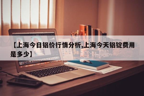 【上海今日铝价行情分析,上海今天铝锭费用是多少】