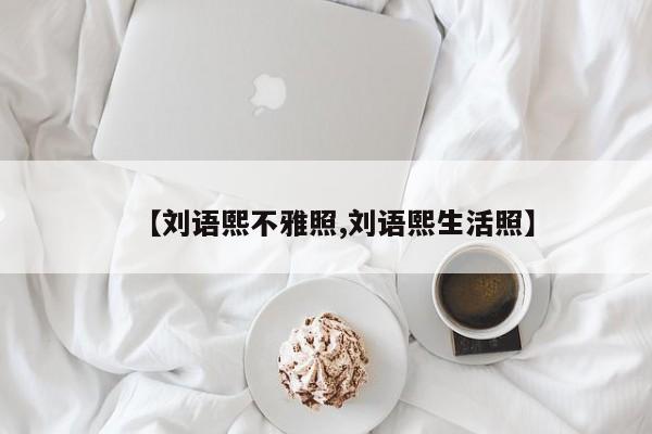 【刘语熙不雅照,刘语熙生活照】