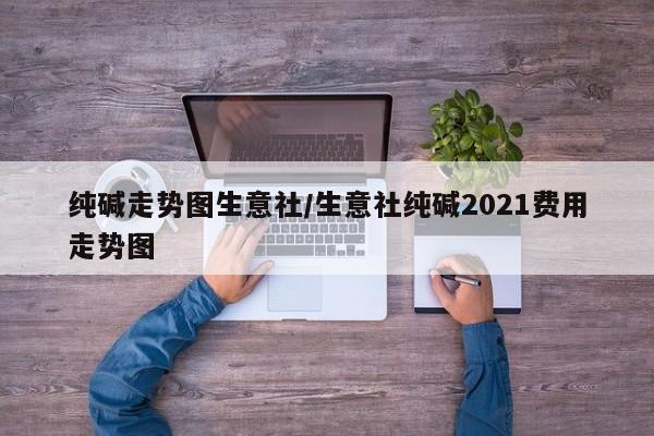 纯碱走势图生意社/生意社纯碱2021费用走势图