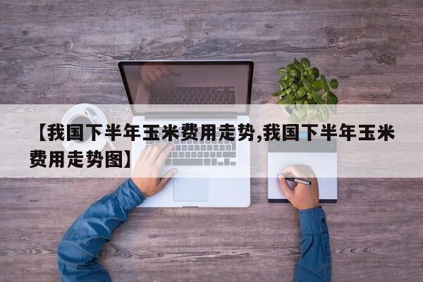 【我国下半年玉米费用走势,我国下半年玉米费用走势图】