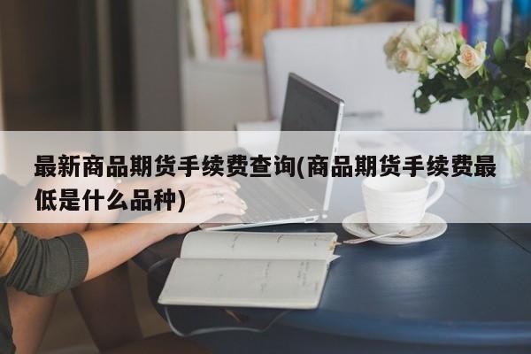 最新商品期货手续费查询(商品期货手续费最低是什么品种)