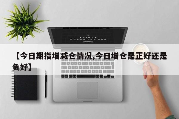 【今日期指增减仓情况,今日增仓是正好还是负好】