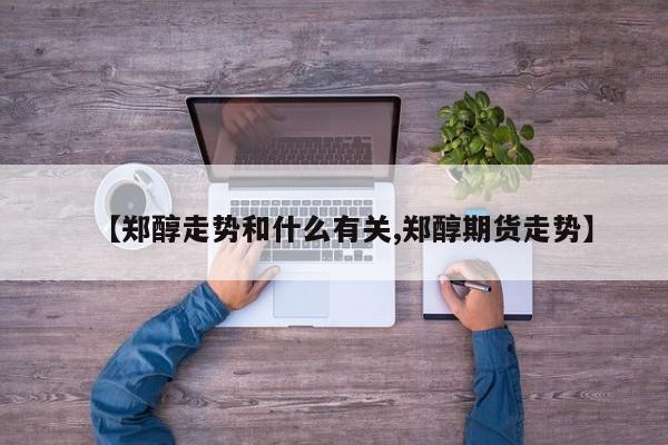 【郑醇走势和什么有关,郑醇期货走势】