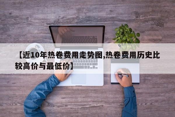 【近10年热卷费用走势图,热卷费用历史比较高价与最低价】