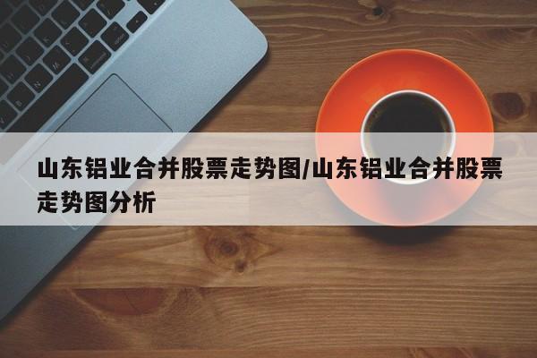 山东铝业合并股票走势图/山东铝业合并股票走势图分析