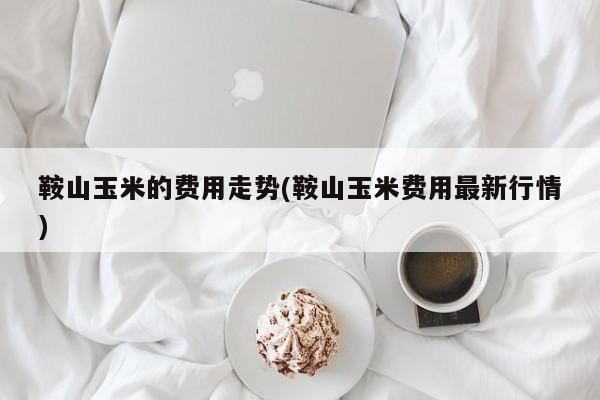 鞍山玉米的费用走势(鞍山玉米费用最新行情)