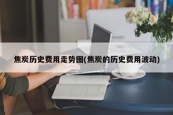 焦炭历史费用走势图(焦炭的历史费用波动)