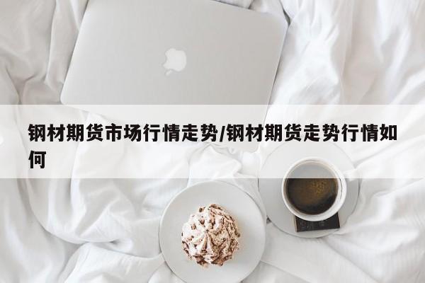 钢材期货市场行情走势/钢材期货走势行情如何