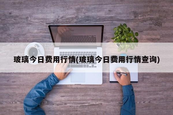 玻璃今日费用行情(玻璃今日费用行情查询)