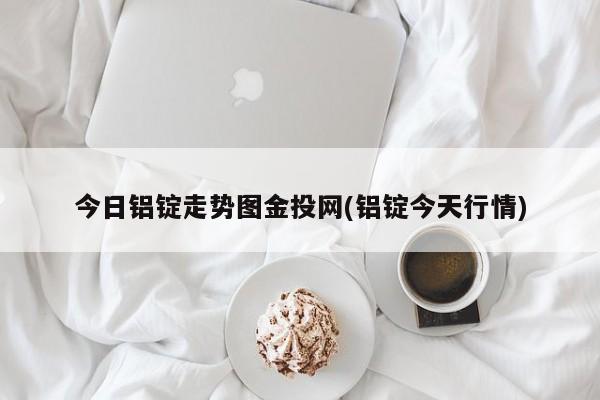 今日铝锭走势图金投网(铝锭今天行情)