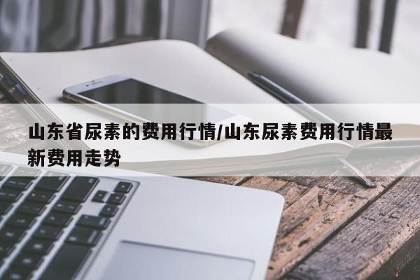山东省尿素的费用行情/山东尿素费用行情最新费用走势